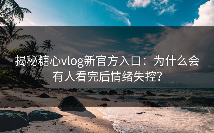 揭秘糖心vlog新官方入口：为什么会有人看完后情绪失控？