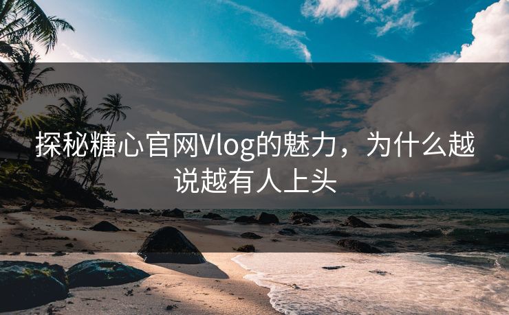 探秘糖心官网Vlog的魅力，为什么越说越有人上头