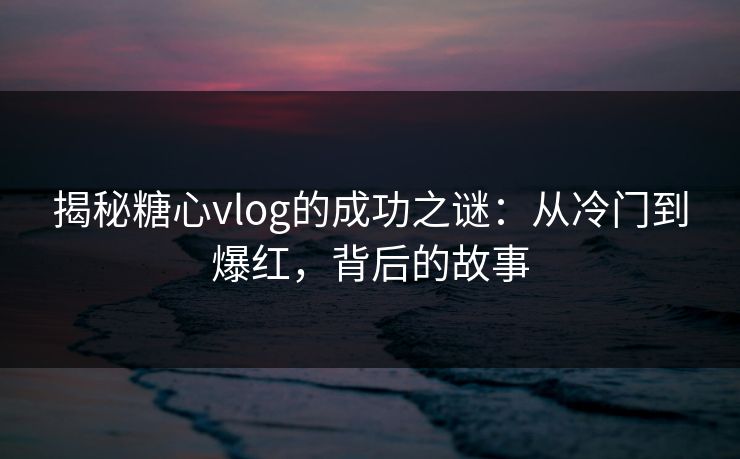 揭秘糖心vlog的成功之谜：从冷门到爆红，背后的故事