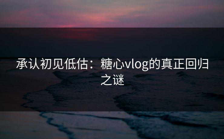 承认初见低估：糖心vlog的真正回归之谜