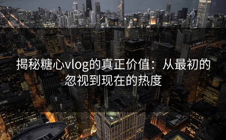 揭秘糖心vlog的真正价值：从最初的忽视到现在的热度