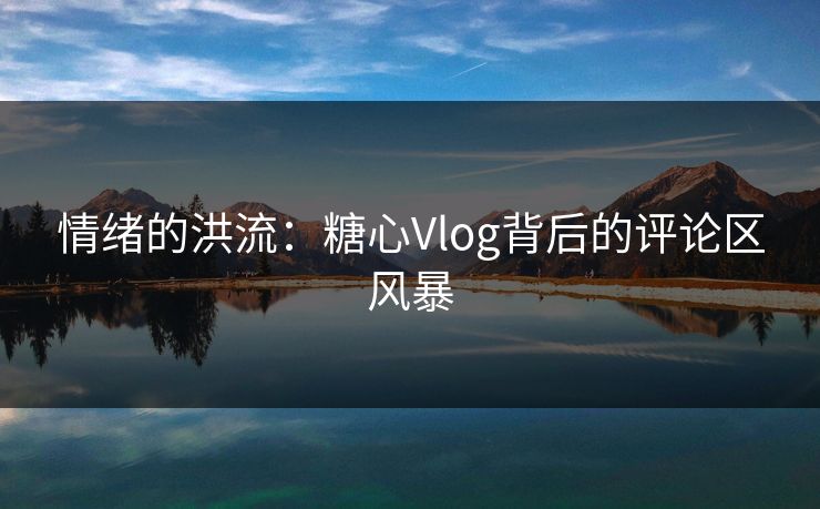 情绪的洪流：糖心Vlog背后的评论区风暴