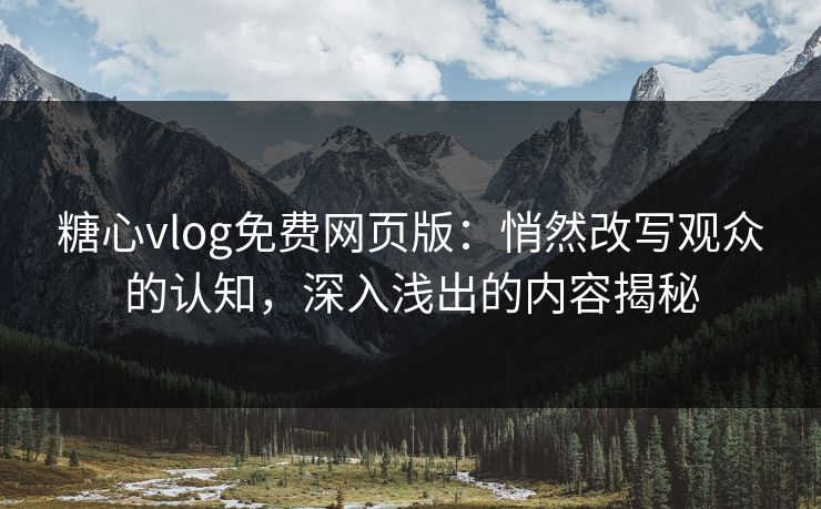 糖心vlog免费网页版：悄然改写观众的认知，深入浅出的内容揭秘