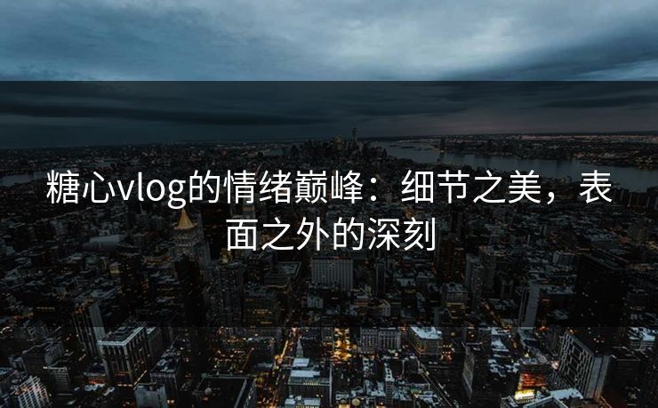 糖心vlog的情绪巅峰：细节之美，表面之外的深刻