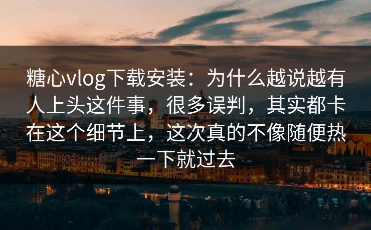 糖心vlog下载安装：为什么越说越有人上头这件事，很多误判，其实都卡在这个细节上，这次真的不像随便热一下就过去