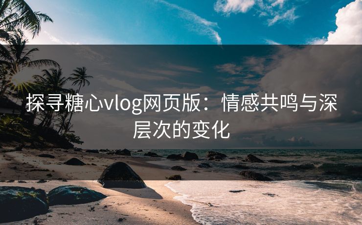 探寻糖心vlog网页版：情感共鸣与深层次的变化