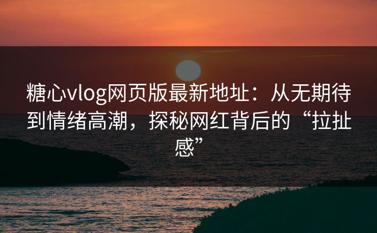 糖心vlog网页版最新地址：从无期待到情绪高潮，探秘网红背后的“拉扯感”