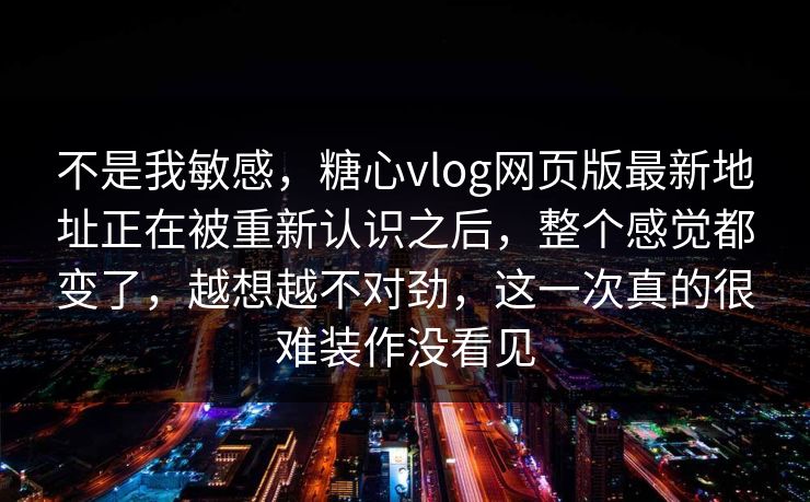 不是我敏感，糖心vlog网页版最新地址正在被重新认识之后，整个感觉都变了，越想越不对劲，这一次真的很难装作没看见