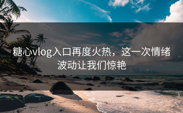 糖心vlog入口再度火热，这一次情绪波动让我们惊艳