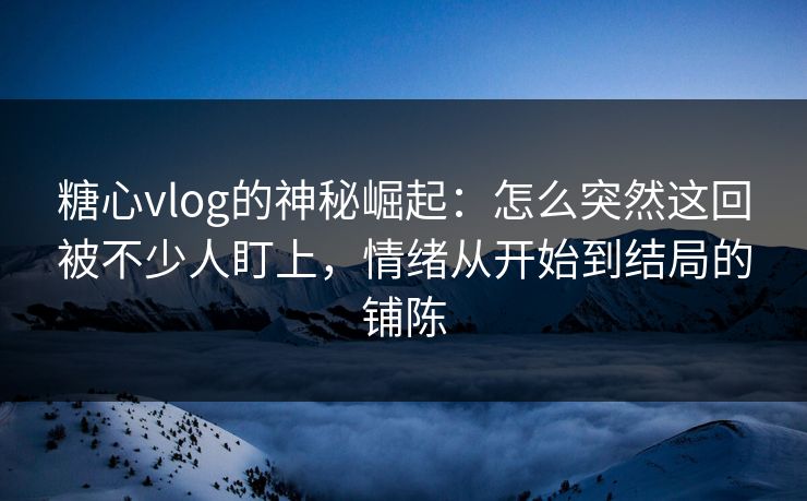 糖心vlog的神秘崛起：怎么突然这回被不少人盯上，情绪从开始到结局的铺陈