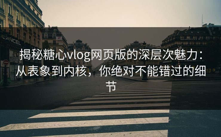 揭秘糖心vlog网页版的深层次魅力：从表象到内核，你绝对不能错过的细节