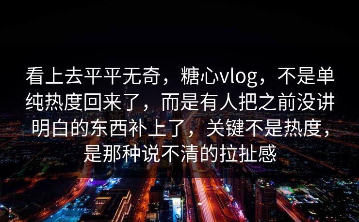 看上去平平无奇，糖心vlog，不是单纯热度回来了，而是有人把之前没讲明白的东西补上了，关键不是热度，是那种说不清的拉扯感