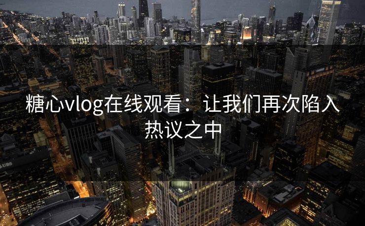 糖心vlog在线观看：让我们再次陷入热议之中