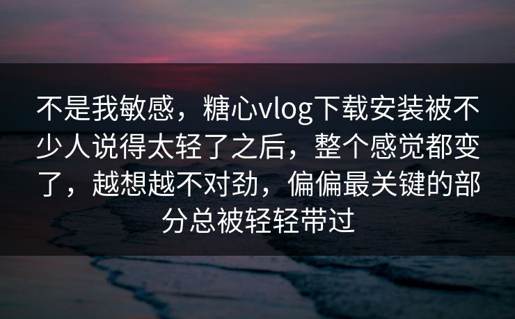 不是我敏感，糖心vlog下载安装被不少人说得太轻了之后，整个感觉都变了，越想越不对劲，偏偏最关键的部分总被轻轻带过