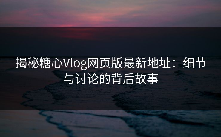 揭秘糖心Vlog网页版最新地址：细节与讨论的背后故事
