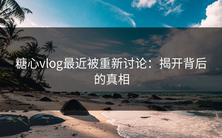 糖心vlog最近被重新讨论：揭开背后的真相
