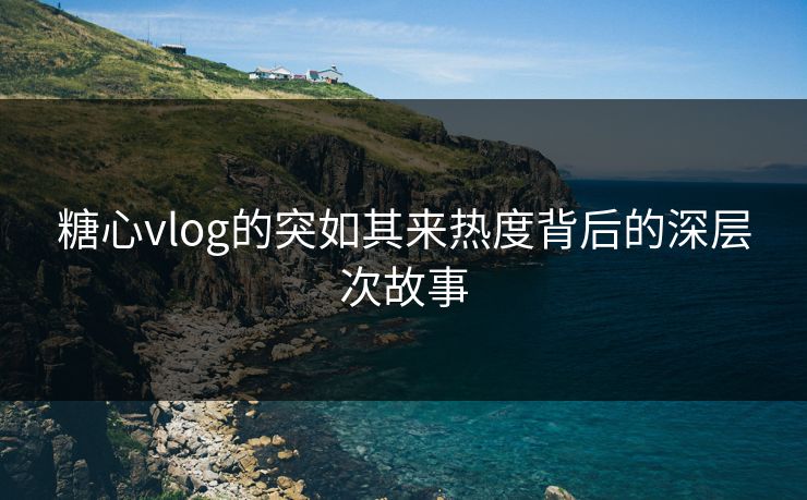 糖心vlog的突如其来热度背后的深层次故事