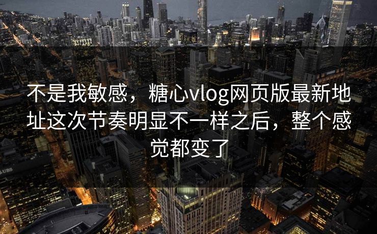 不是我敏感，糖心vlog网页版最新地址这次节奏明显不一样之后，整个感觉都变了