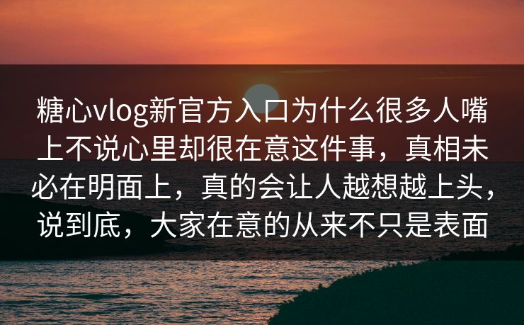糖心vlog新官方入口为什么很多人嘴上不说心里却很在意这件事，真相未必在明面上，真的会让人越想越上头，说到底，大家在意的从来不只是表面