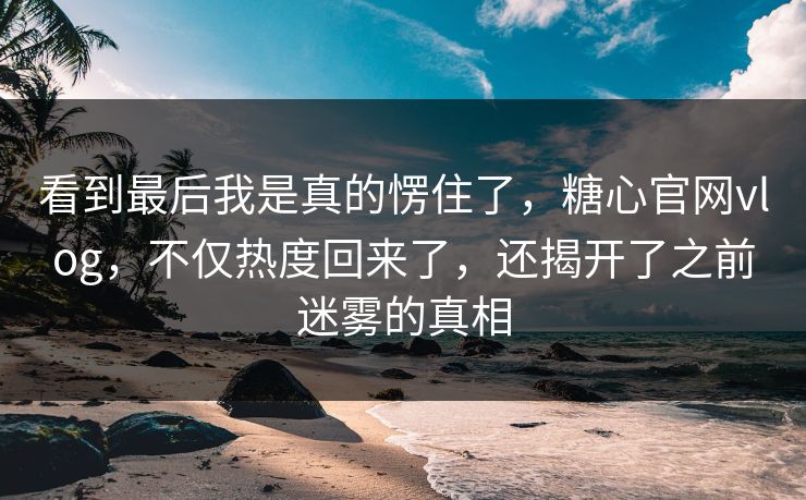 看到最后我是真的愣住了，糖心官网vlog，不仅热度回来了，还揭开了之前迷雾的真相