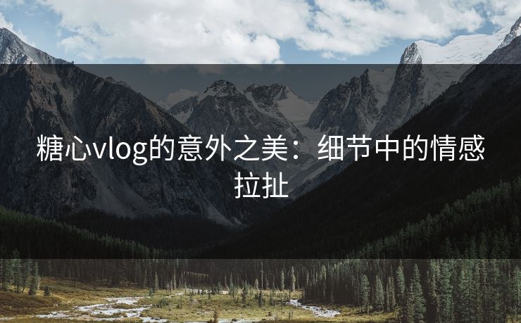 糖心vlog的意外之美：细节中的情感拉扯