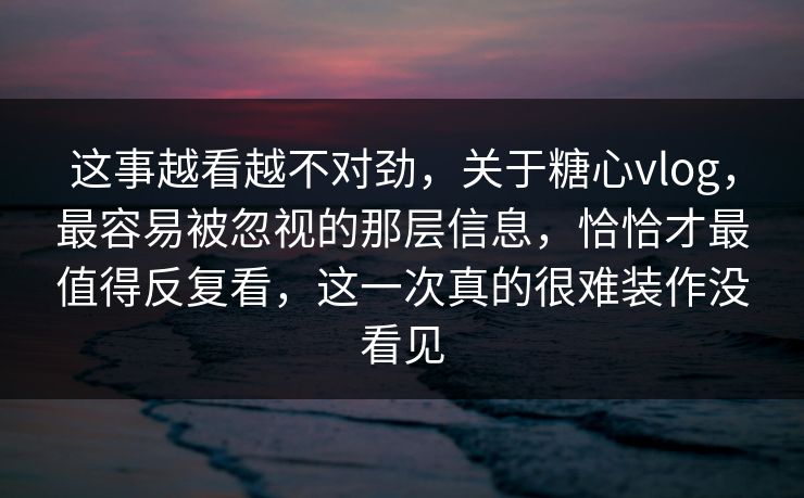 这事越看越不对劲，关于糖心vlog，最容易被忽视的那层信息，恰恰才最值得反复看，这一次真的很难装作没看见