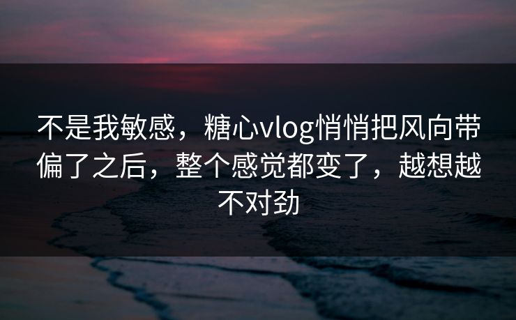 不是我敏感，糖心vlog悄悄把风向带偏了之后，整个感觉都变了，越想越不对劲