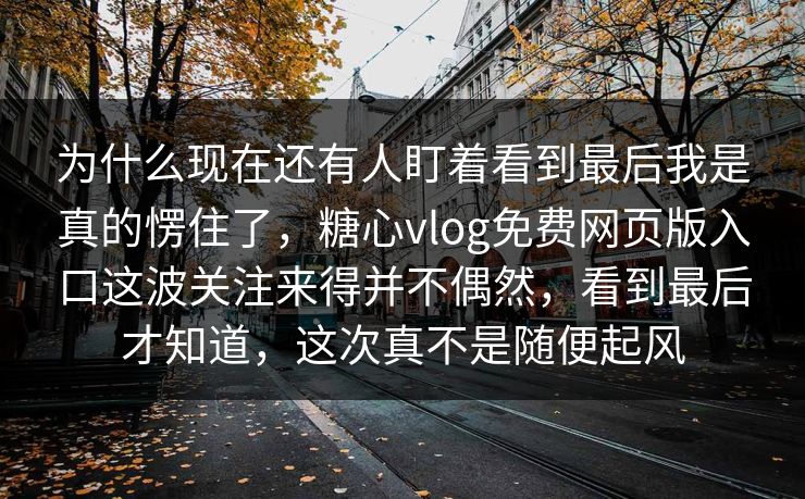 为什么现在还有人盯着看到最后我是真的愣住了，糖心vlog免费网页版入口这波关注来得并不偶然，看到最后才知道，这次真不是随便起风