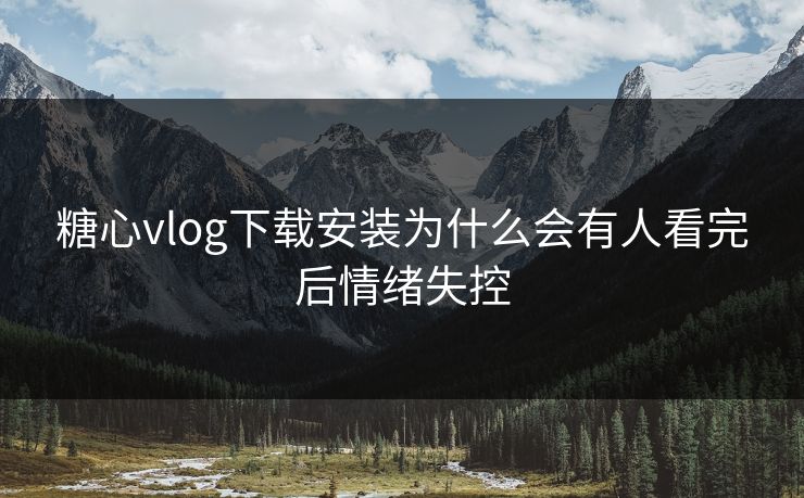 糖心vlog下载安装为什么会有人看完后情绪失控