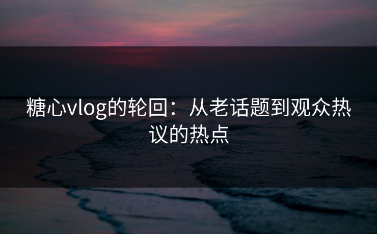 糖心vlog的轮回：从老话题到观众热议的热点