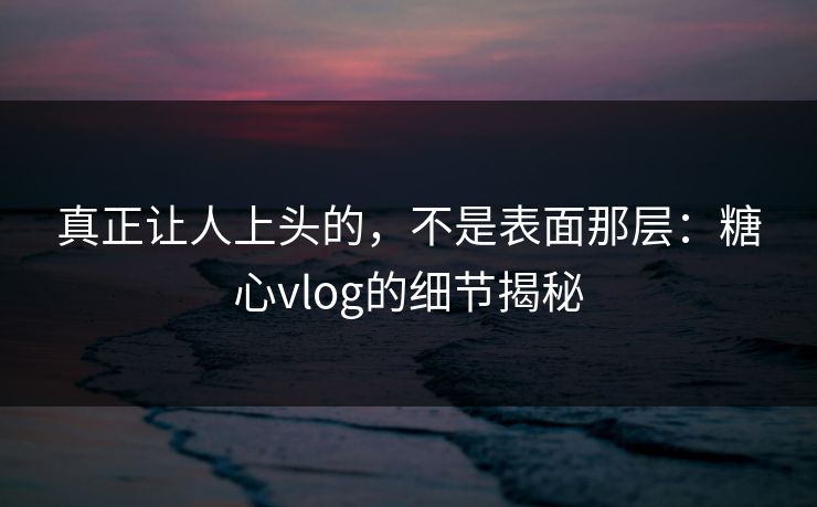 真正让人上头的，不是表面那层：糖心vlog的细节揭秘