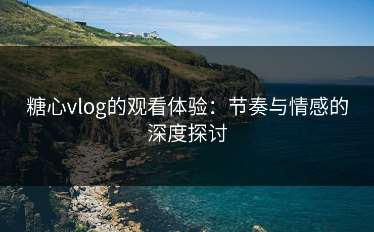 糖心vlog的观看体验:节奏与情感的深度探讨 糖心vlog的观看体验:节奏与情感的深度探讨