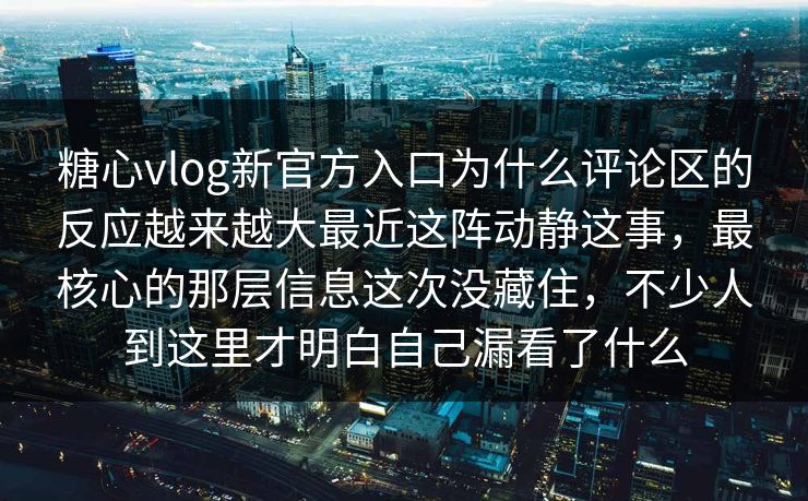 糖心vlog新官方入口为什么评论区的反应越来越大最近这阵动静这事，最核心的那层信息这次没藏住，不少人到这里才明白自己漏看了什么