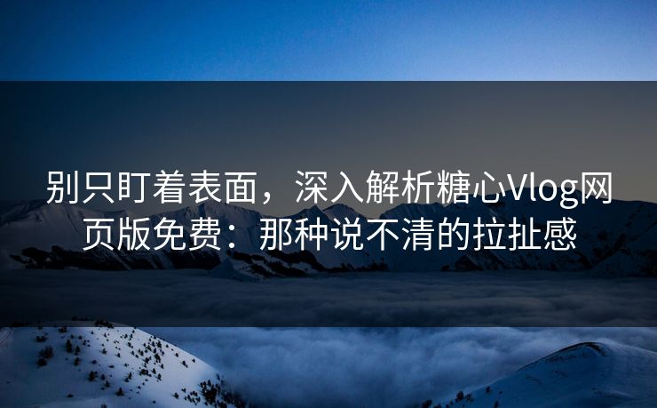别只盯着表面，深入解析糖心Vlog网页版免费：那种说不清的拉扯感
