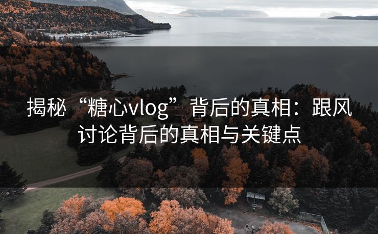揭秘“糖心vlog”背后的真相：跟风讨论背后的真相与关键点
