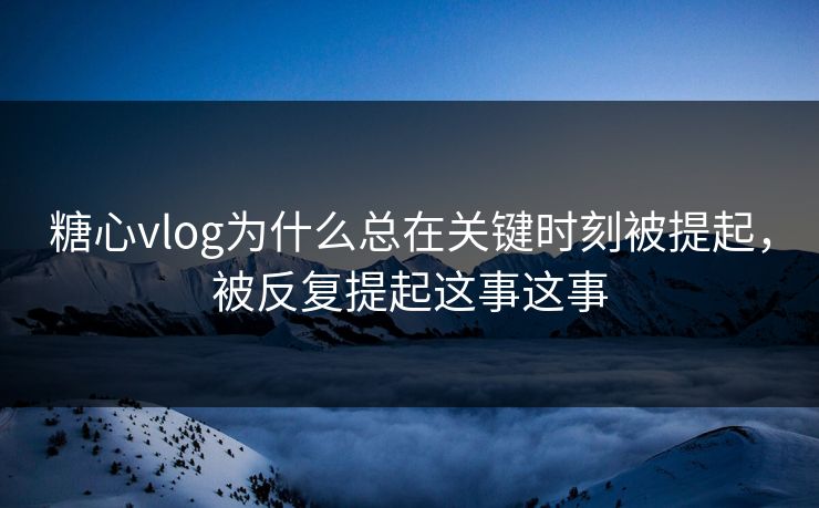 糖心vlog为什么总在关键时刻被提起，被反复提起这事这事