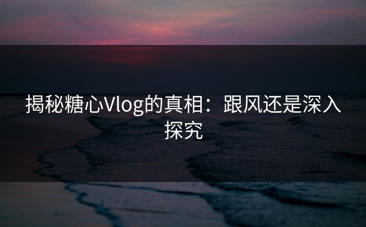 揭秘糖心Vlog的真相：跟风还是深入探究