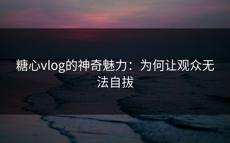 糖心vlog的神奇魅力：为何让观众无法自拔