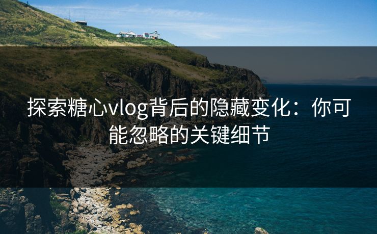 探索糖心vlog背后的隐藏变化：你可能忽略的关键细节