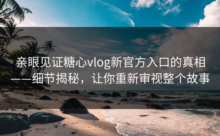 亲眼见证糖心vlog新官方入口的真相——细节揭秘,让你重新审视整个故事 亲眼见证糖心vlog新官方入口的真相——细节揭秘,让你重新审视整个故事