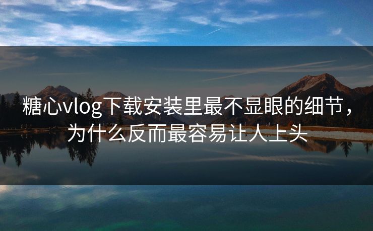 糖心vlog下载安装里最不显眼的细节，为什么反而最容易让人上头