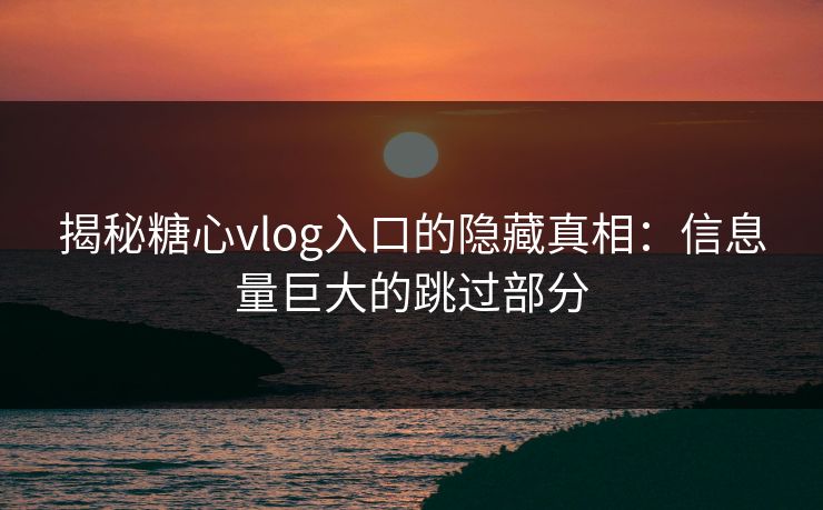 揭秘糖心vlog入口的隐藏真相:信息量巨大的跳过部分 揭秘糖心vlog入口的隐藏真相:信息量巨大的跳过部分
