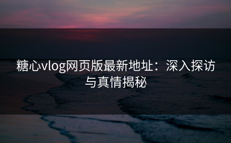 糖心vlog网页版最新地址：深入探访与真情揭秘