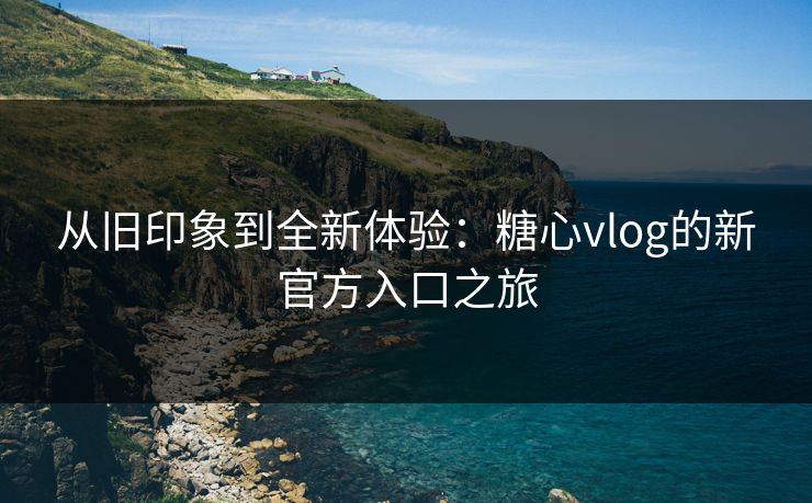 从旧印象到全新体验:糖心vlog的新官方入口之旅 从旧印象到全新体验:糖心vlog的新官方入口之旅