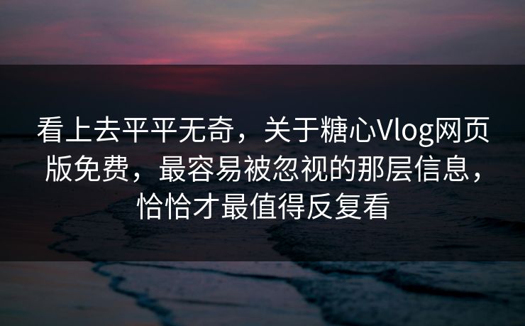 看上去平平无奇，关于糖心Vlog网页版免费，最容易被忽视的那层信息，恰恰才最值得反复看