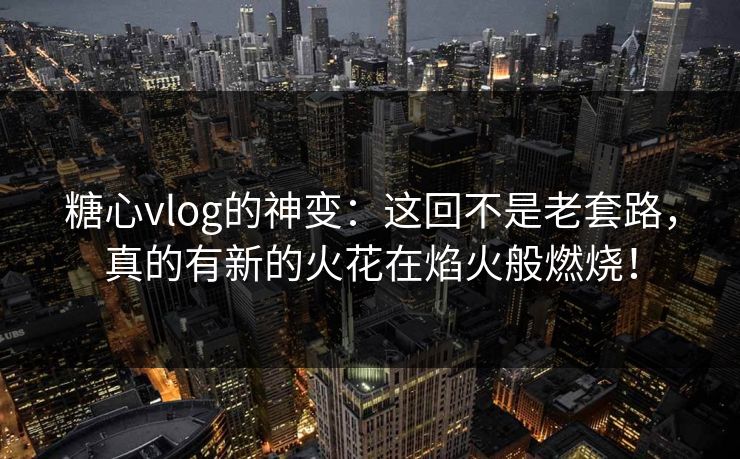 糖心vlog的神变：这回不是老套路，真的有新的火花在焰火般燃烧！
