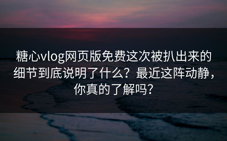 糖心vlog网页版免费这次被扒出来的细节到底说明了什么？最近这阵动静，你真的了解吗？