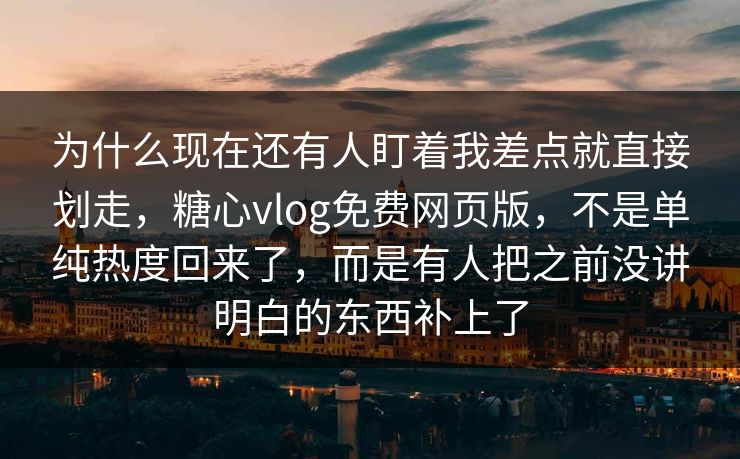 为什么现在还有人盯着我差点就直接划走，糖心vlog免费网页版，不是单纯热度回来了，而是有人把之前没讲明白的东西补上了