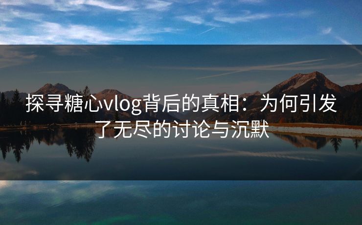 探寻糖心vlog背后的真相：为何引发了无尽的讨论与沉默