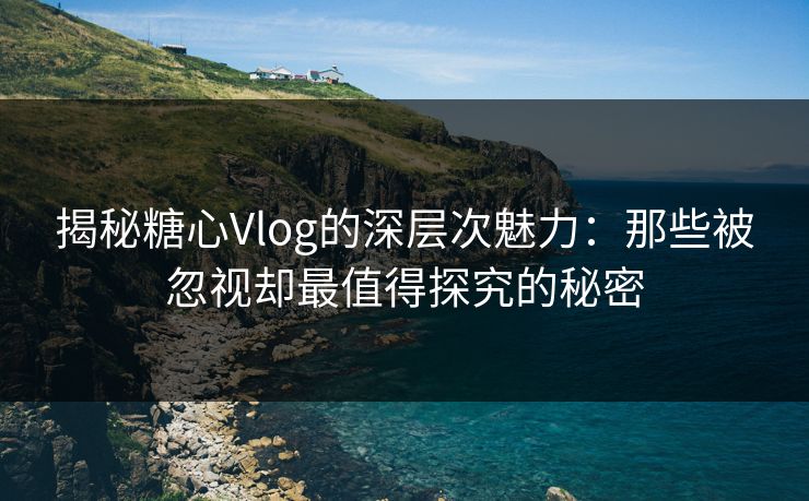 揭秘糖心Vlog的深层次魅力：那些被忽视却最值得探究的秘密